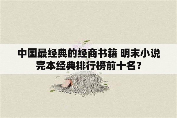中国最经典的经商书籍 明末小说完本经典排行榜前十名？